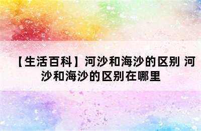 【生活百科】河沙和海沙的区别 河沙和海沙的区别在哪里